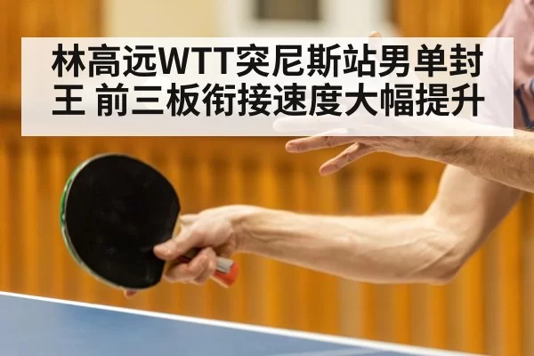 林高远WTT突尼斯站男单封王 前三板衔接速度大幅提升